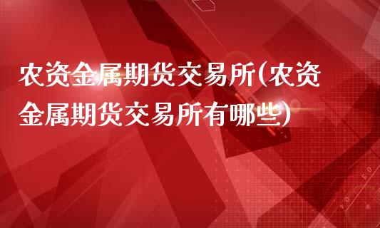 农资金属期货交易所(农资金属期货交易所有哪些)