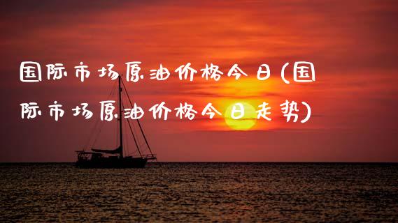 国际市场原油价格今日(国际市场原油价格今日走势)
