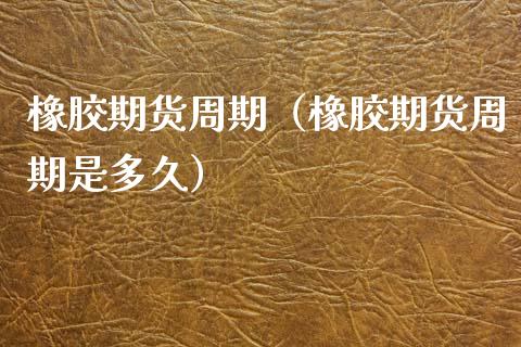 橡胶期货周期（橡胶期货周期是多久）