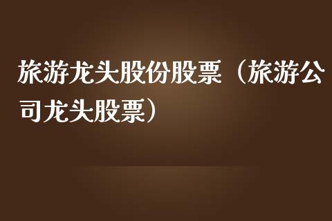 旅游龙头股份股票（旅游公司龙头股票）