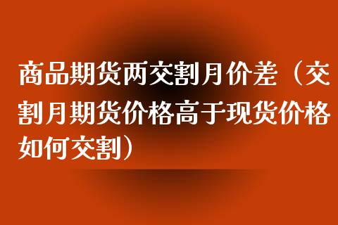 商品期货两交割月价差（交割月期货价格高于现货价格如何交割）