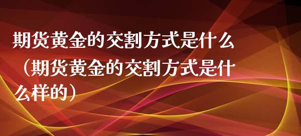 期货黄金的交割方式是什么（期货黄金的交割方式是什么样的）