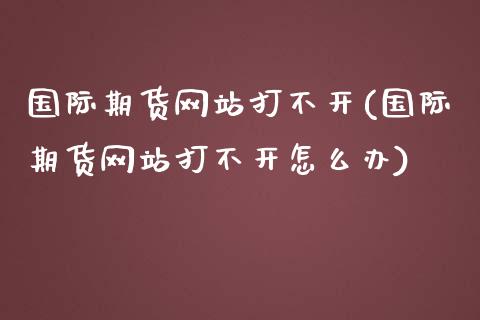 国际期货网站打不开(国际期货网站打不开怎么办)