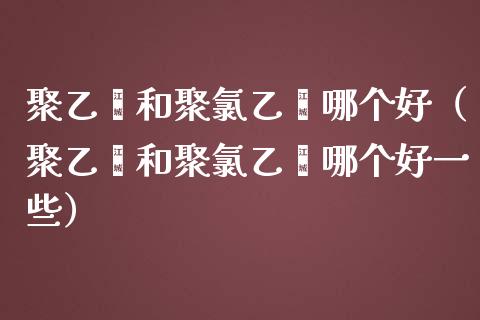 聚乙烯和聚乙烯哪个好（聚乙烯和聚乙烯哪个好一些）