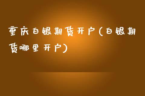 重庆白银期货开户(白银期货哪里开户)