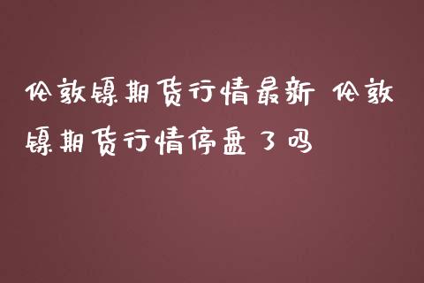 伦敦镍期货行情最新 伦敦镍期货行情停盘了吗