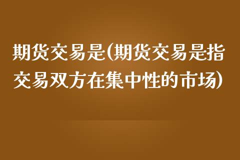 期货交易是(期货交易是指交易双方在集中性的市场)