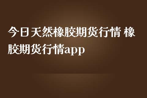 今日天然橡胶期货行情 橡胶期货行情app