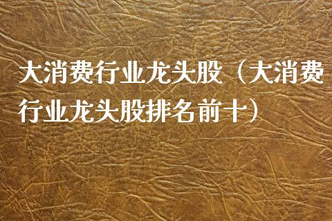 大消费行业龙头股（大消费行业龙头股排名前十）