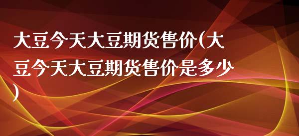 大豆今天大豆期货售价(大豆今天大豆期货售价是多少)