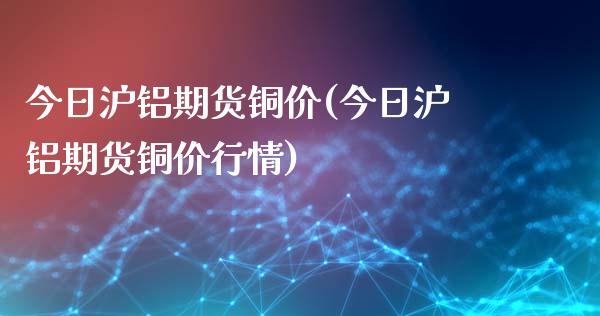 今日沪铝期货铜价(今日沪铝期货铜价行情)