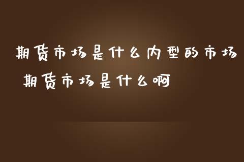 期货市场是什么内型的市场 期货市场是什么啊