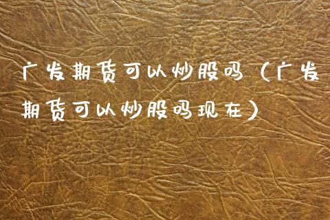 广发期货可以炒股吗（广发期货可以炒股吗现在）