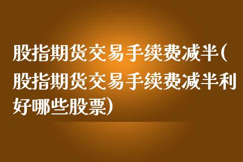 股指期货交易手续费减半(股指期货交易手续费减半利好哪些股票)