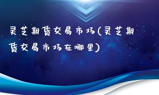 灵芝期货交易市场(灵芝期货交易市场在哪里)