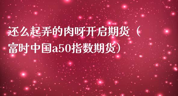 还么起弄的肉呀开启期货（富时中国a50指数期货）