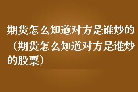 期货怎么知道对方是谁炒的（期货怎么知道对方是谁炒的股票）