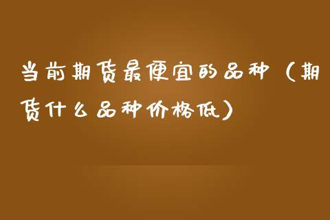 当前期货最便宜的品种（期货什么品种价格低）