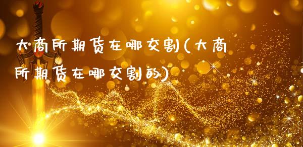 大商所期货在哪交割(大商所期货在哪交割的)