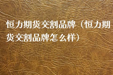 恒力期货交割品牌（恒力期货交割品牌怎么样）