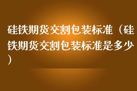 硅铁期货交割包装标准（硅铁期货交割包装标准是多少）