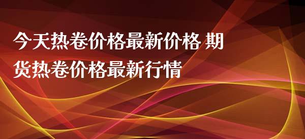 今天热卷价格最新价格 期货热卷价格最新行情