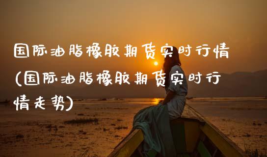 国际油脂橡胶期货实时行情(国际油脂橡胶期货实时行情走势)