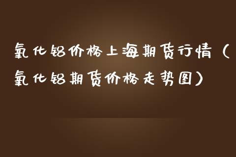 氧化铝价格上海期货行情（氧化铝期货价格走势图）