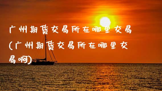 广州期货交易所在哪里交易(广州期货交易所在哪里交易啊)
