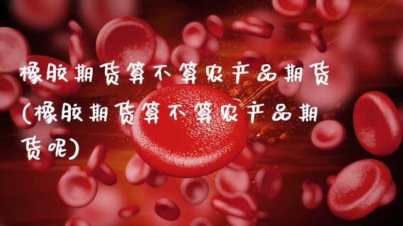 橡胶期货算不算农产品期货(橡胶期货算不算农产品期货呢)