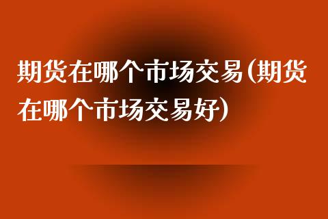 期货在哪个市场交易(期货在哪个市场交易好)