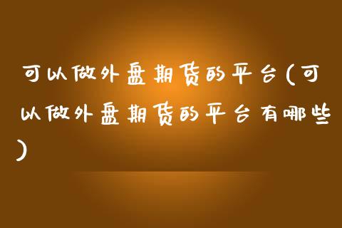 可以做外盘期货的平台(可以做外盘期货的平台有哪些)