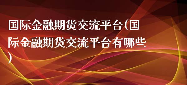 国际金融期货交流平台(国际金融期货交流平台有哪些)