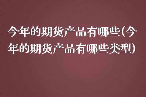 今年的期货产品有哪些(今年的期货产品有哪些类型)