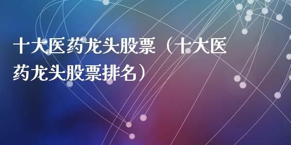 十大医药龙头股票（十大医药龙头股票排名）