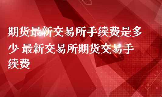 期货最新交易所手续费是多少 最新交易所期货交易手续费