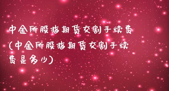 所股指期货交割手续费(所股指期货交割手续费是多少)