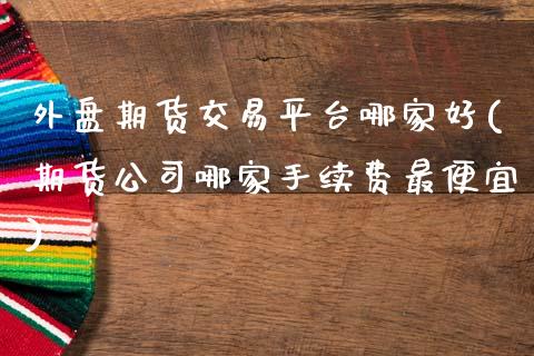外盘期货交易平台哪家好(期货公司哪家手续费最便宜)