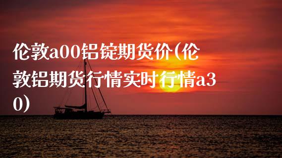 伦敦a00铝锭期货价(伦敦铝期货行情实时行情a30)