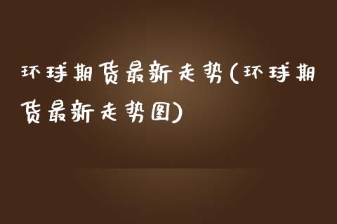 环球期货最新走势(环球期货最新走势图)