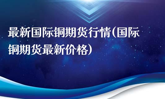 最新国际铜期货行情(国际铜期货最新价格)