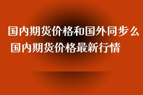国内期货价格和国外同步么 国内期货价格最新行情_https://www.dglong8.com_内盘期货_第1张