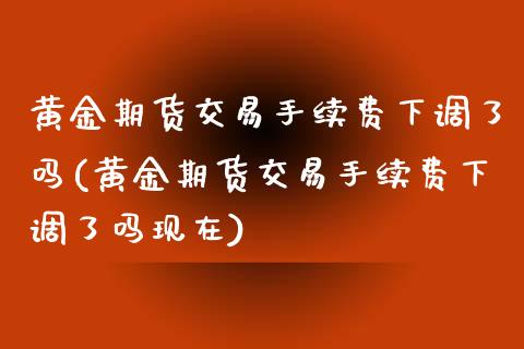 黄金期货交易手续费下调了吗(黄金期货交易手续费下调了吗现在)