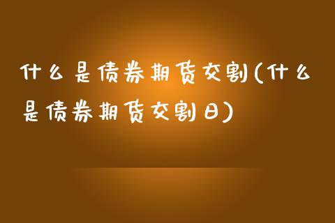 什么是债券期货交割(什么是债券期货交割日)