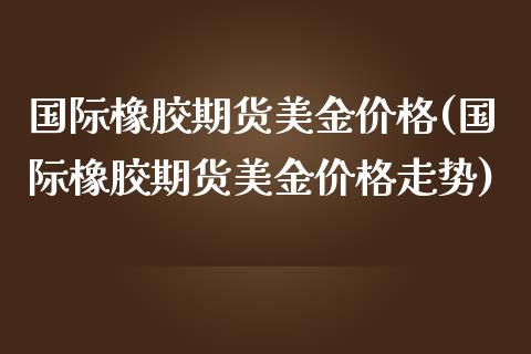 国际橡胶期货美金价格(国际橡胶期货美金价格走势)