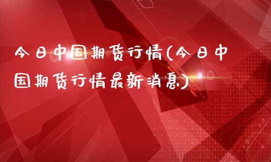 今日中国期货行情(今日中国期货行情最新消息)