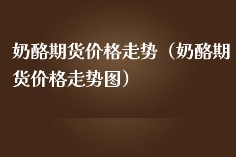 奶酪期货价格走势（奶酪期货价格走势图）