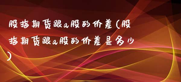 股指期货跟a股的价差(股指期货跟a股的价差是多少)