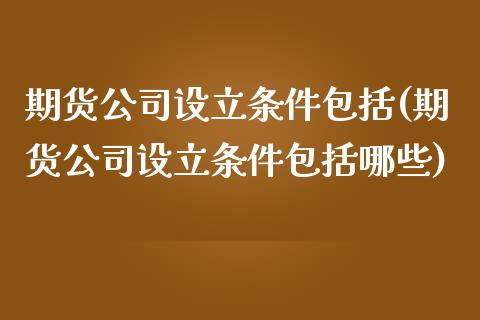 期货公司设立条件包括(期货公司设立条件包括哪些)