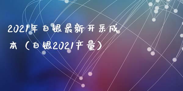 2021年白银最新开采成本（白银2021产量）